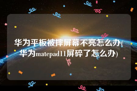 华为平板被摔屏幕不亮怎么办(华为matepad11屏碎了怎么办)