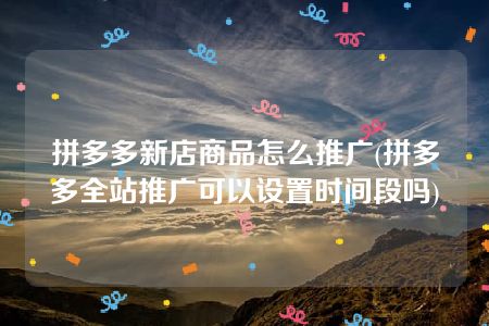 拼多多新店商品怎么推广(拼多多全站推广可以设置时间段吗)