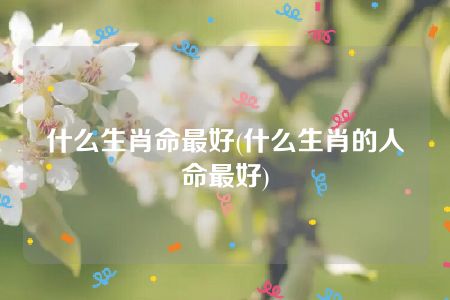 什么生肖命最好(什么生肖的人命最好)