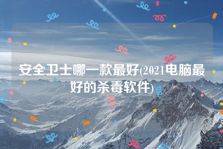 安全卫士哪一款最好(2021电脑最好的杀毒软件)