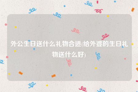 外公生日送什么礼物合适(给外婆的生日礼物送什么好)