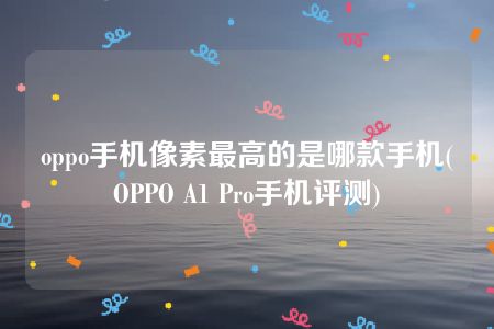 oppo手机像素最高的是哪款手机(OPPO A1 Pro手机评测)