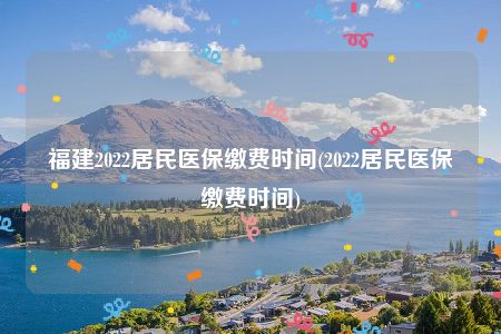 福建2022居民医保缴费时间(2022居民医保缴费时间)