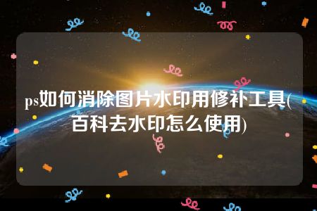 ps如何消除图片水印用修补工具(百科去水印怎么使用)