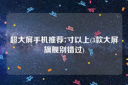 超大屏手机推荐7寸以上(3款大屏旗舰别错过)