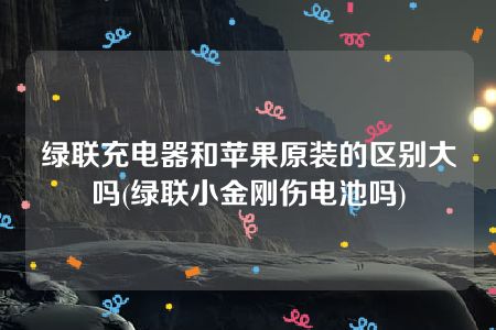 绿联充电器和苹果原装的区别大吗(绿联小金刚伤电池吗)