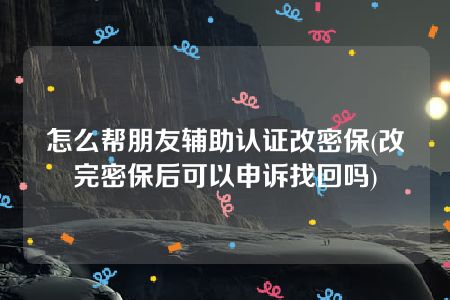 怎么帮朋友辅助认证改密保(改完密保后可以申诉找回吗)