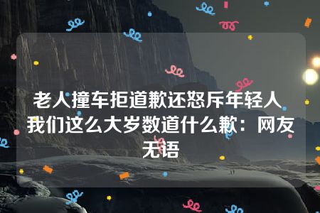 老人撞车拒道歉还怒斥年轻人 我们这么大岁数道什么歉：网友无语