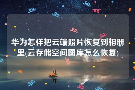 华为怎样把云端照片恢复到相册里(云存储空间图库怎么恢复)