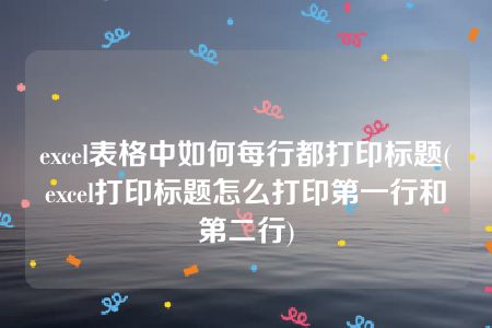 excel表格中如何每行都打印标题(excel打印标题怎么打印第一行和第二行)