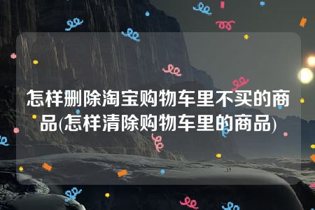 怎样删除淘宝购物车里不买的商品(怎样清除购物车里的商品)