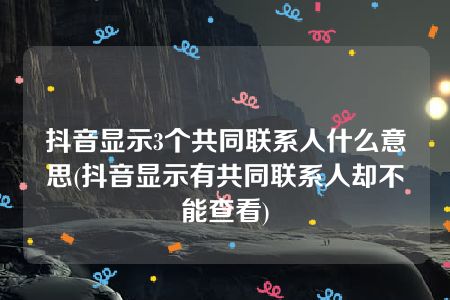 抖音显示3个共同联系人什么意思(抖音显示有共同联系人却不能查看)