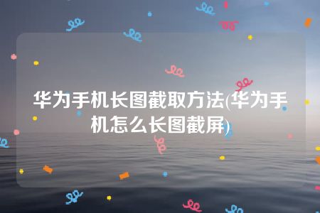 华为手机长图截取方法(华为手机怎么长图截屏)