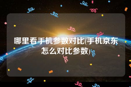 哪里看手机参数对比(手机京东怎么对比参数)