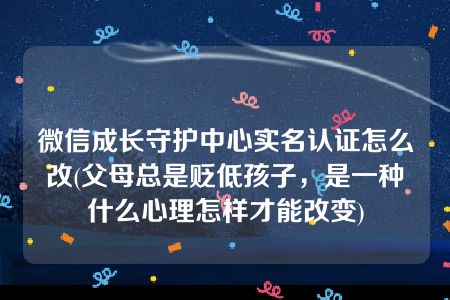 微信成长守护中心实名认证怎么改(父母总是贬低孩子，是一种什么心理怎样才能改变)