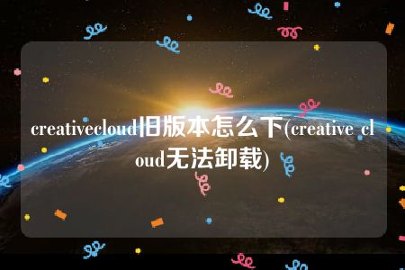 creativecloud旧版本怎么下(creative cloud无法卸载)