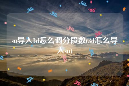 su导入3d怎么调分段数(3d怎么导入su)