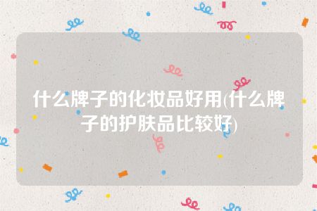 什么牌子的化妆品好用(什么牌子的护肤品比较好)