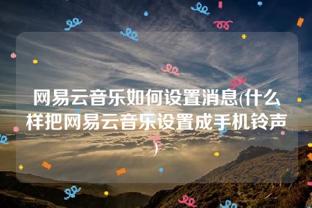 网易云音乐如何设置消息(什么样把网易云音乐设置成手机铃声)