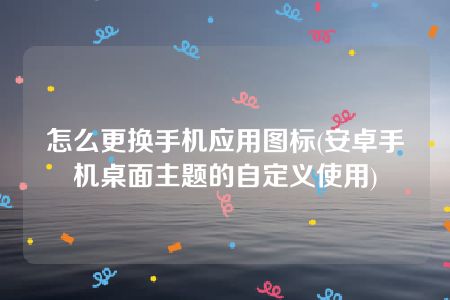 怎么更换手机应用图标(安卓手机桌面主题的自定义使用)