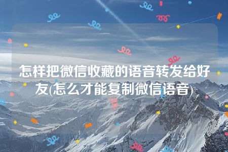 怎样把微信收藏的语音转发给好友(怎么才能复制微信语音)