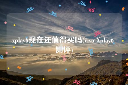 xplay6现在还值得买吗(vivo Xplay6 测评)