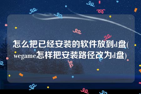 怎么把已经安装的软件放到d盘(wegame怎样把安装路径改为d盘)