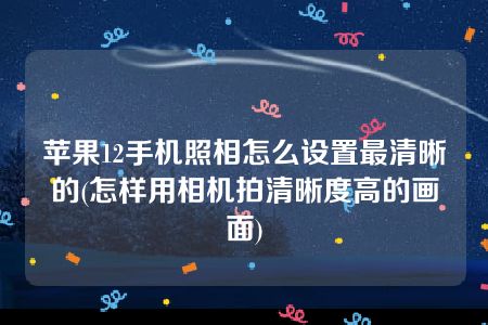 苹果12手机照相怎么设置最清晰的(怎样用相机拍清晰度高的画面)