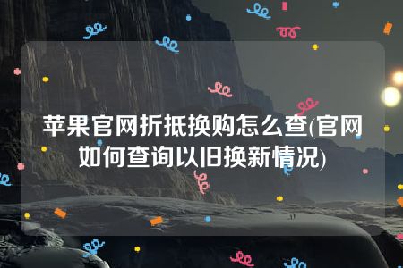 苹果官网折抵换购怎么查(官网如何查询以旧换新情况)
