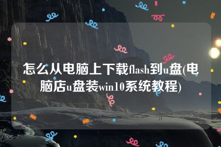 怎么从电脑上下载flash到u盘(电脑店u盘装win10系统教程)