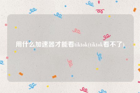 用什么加速器才能看tiktok(tiktok看不了)