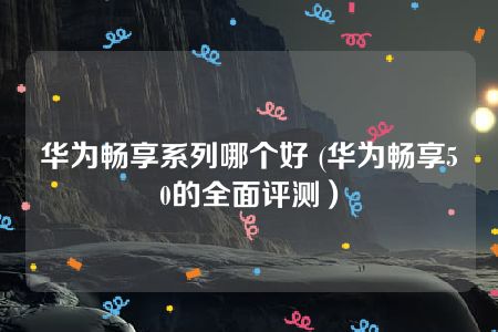 华为畅享系列哪个好 (华为畅享50的全面评测）