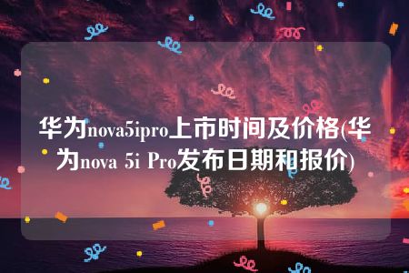 华为nova5ipro上市时间及价格(华为nova 5i Pro发布日期和报价)