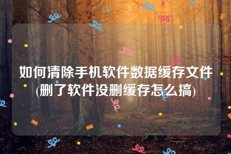 如何清除手机软件数据缓存文件(删了软件没删缓存怎么搞)