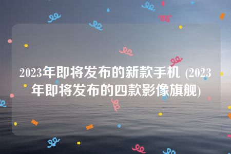 2023年即将发布的新款手机 (2023年即将发布的四款影像旗舰)