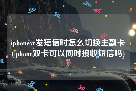 iphonexr发短信时怎么切换主副卡(iphone双卡可以同时接收短信吗)