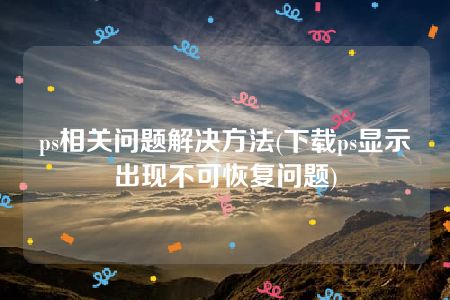 ps相关问题解决方法(下载ps显示出现不可恢复问题)