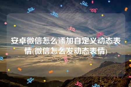 安卓微信怎么添加自定义动态表情(微信怎么发动态表情)