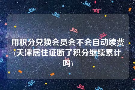 用积分兑换会员会不会自动续费(天津居住证断了积分继续累计吗)