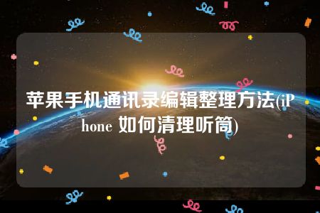 苹果手机通讯录编辑整理方法(iPhone 如何清理听筒)