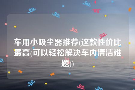 车用小吸尘器推荐(这款性价比最高(可以轻松解决车内清洁难题))