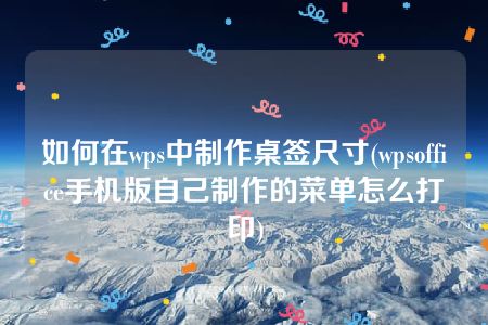 如何在wps中制作桌签尺寸(wpsoffice手机版自己制作的菜单怎么打印)