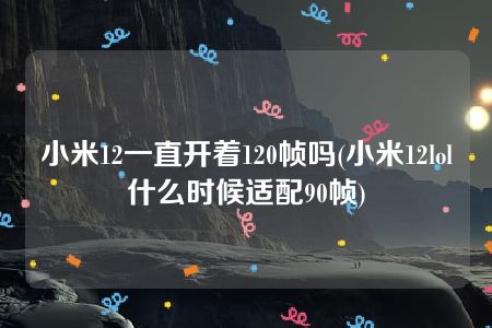 小米12一直开着120帧吗(小米12lol什么时候适配90帧)