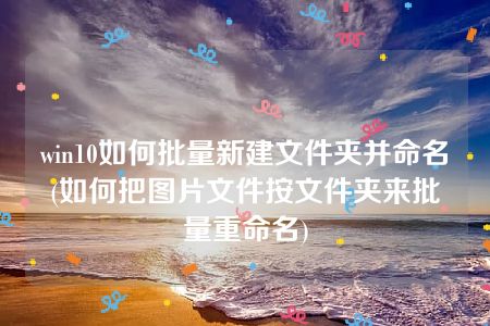 win10如何批量新建文件夹并命名(如何把图片文件按文件夹来批量重命名)