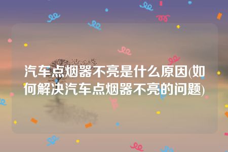 汽车点烟器不亮是什么原因(如何解决汽车点烟器不亮的问题)