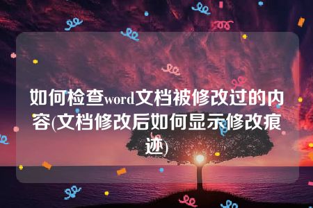 如何检查word文档被修改过的内容(文档修改后如何显示修改痕迹)