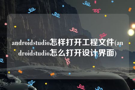 androidstudio怎样打开工程文件(androidstudio怎么打开设计界面)