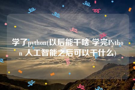 学了python(以后能干啥 学完Python 人工智能之后可以干什么)