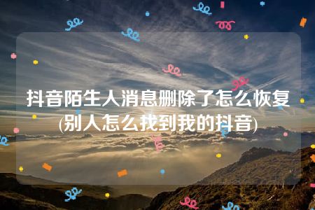 抖音陌生人消息删除了怎么恢复(别人怎么找到我的抖音)