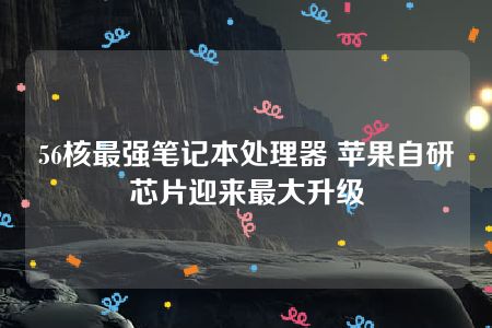 56核最强笔记本处理器 苹果自研芯片迎来最大升级